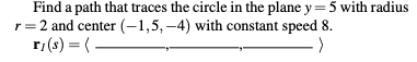 Find a path that traces the circle in the plane y=5 with radius
r=2 and center (-1,5, -4) with constant speed 8.
