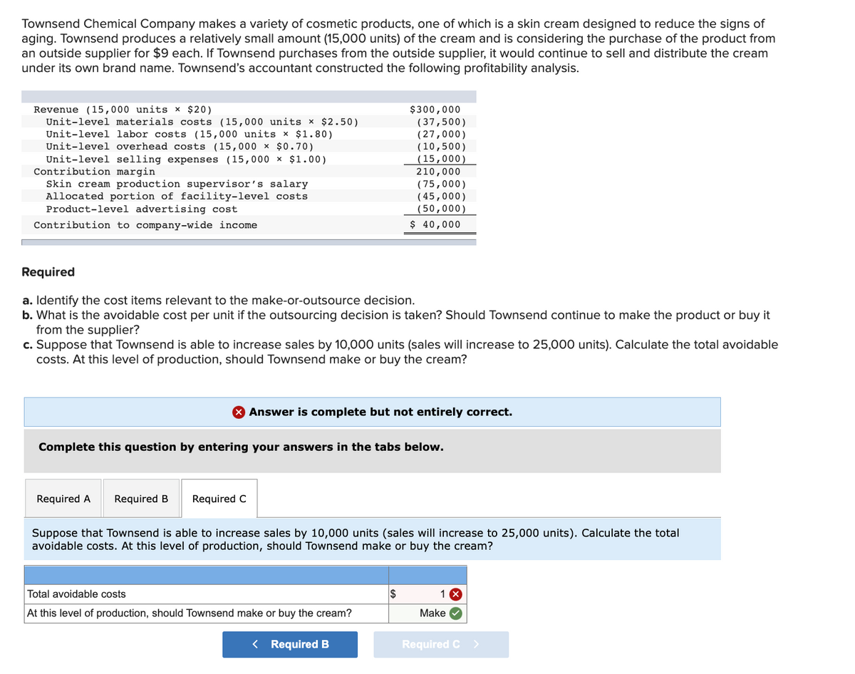 Townsend Chemical Company makes a variety of cosmetic products, one of which is a skin cream designed to reduce the signs of
aging. Townsend produces a relatively small amount (15,000 units) of the cream and is considering the purchase of the product from
an outside supplier for $9 each. If Townsend purchases from the outside supplier, it would continue to sell and distribute the cream
under its own brand name. Townsend's accountant constructed the following profitability analysis.
Revenue (15,000 units x $20)
Unit-level materials costs (15,000 units x $2.50)
Unit-level labor costs (15,000 units x $1.80)
Unit-level overhead costs (15,000 × $0.70)
Unit-level selling expenses (15,000 × $1.00)
Contribution margin
Skin cream production supervisor's salary
Allocated portion of facility-level costs
Product-level advertising cost
$300,000
(37,500)
(27,000)
(10,500)
(15,000)
210,000
( 75,000)
( 45,000)
(50,000)
$ 40,000
Contribution to company-wide income
Required
a. Identify the cost items relevant to the make-or-outsource decision.
b. What is the avoidable cost per unit if the outsourcing decision is taken? Should Townsend continue to make the product or buy it
from the supplier?
c. Suppose that Townsend is able to increase sales by 10,000 units (sales will increase to 25,000 units). Calculate the total avoidable
costs. At this level of production, should Townsend make or buy the cream?
Answer is complete but not entirely correct.
Complete this question by entering your answers in the tabs below.
Required A
Required B
Required C
Suppose that Townsend is able to increase sales by 10,000 units (sales will increase to 25,000 units). Calculate the total
avoidable costs. At this level of production, should Townsend make or buy the cream?
Total avoidable costs
1 X
At this level of production, should Townsend make or buy the cream?
Make
< Required B
Required C >
