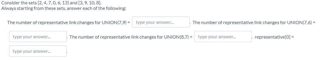 Consider the sets (2,4, 7,0, 6, 13} and {3, 9, 10, 8).
Always starting from these sets, answer each of the following:
The number of representative link changes for UNION(7,9) =
type your answer.
The number of representative link changes for UNION(7,6) =
type your answer.
The number of representative link changes for UNION(8,7) = type your answer.
representative[0] =
type your answer.
