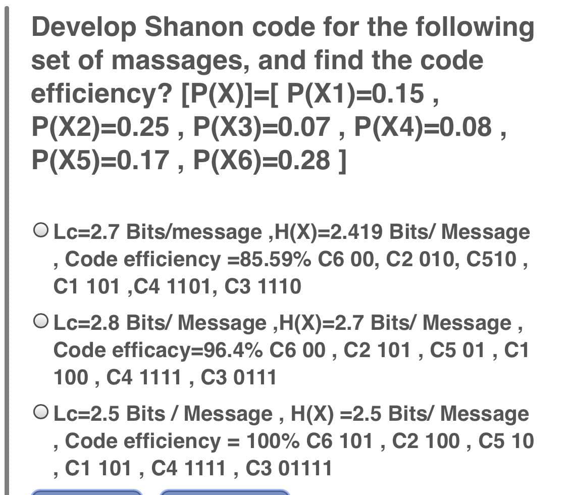 Develop Shanon code for the following
set of massages, and find the code
efficiency? [P(X)]=[ P(X1)=0.15 ,
P(X2)=0.25 , P(X3)=0.07 , P(X4)=0.08 ,
P(X5)=0.17, P(X6)=0.28 ]
OLc=2.7 Bits/message ,H(X)=2.419 Bits/ Message
Code efficiency =85.59% C6 00, C2 010, C510 ,
C1 101 ,C4 1101, C3 1110
O Lc=2.8 Bits/ Message ,H(X)=2.7 Bits/ Message ,
Code efficacy%3D96.4% C6 00 , C2 101 , C5 01 , C1
100 , C4 1111, C3 0111
OLc=2.5 Bits / Message , H(X) =2.5 Bits/ Message
Code efficiency = 100% C6 101 , C2 100 , C5 10
C1 101 , C4 1111 , C3 01111
%3D
