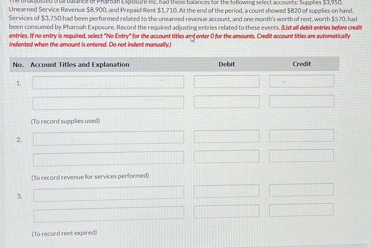 balance of Pharoah Exposure Inc. had these balances for the following select accounts: Supplies $3,950,
Unearned Service Revenue $8,900, and Prepaid Rent $1,710. At the end of the period, a count showed $820 of supplies on hand.
Services of $3,750 had been performed related to the unearned revenue account, and one month's worth of rent, worth $570, had
been consumed by Pharoah Exposure. Record the required adjusting entries related to these events. (List all debit entries before credit
entries. If no entry is required, select "No Entry" for the account titles and enter O for the amounts. Credit account titles are automatically
indented when the amount is entered. Do not indent manually.)
No. Account Titles and Explanation
1.
2.
3.
(To record supplies used)
(To record revenue for services performed)
(To record rent expired)
Debit
Credit