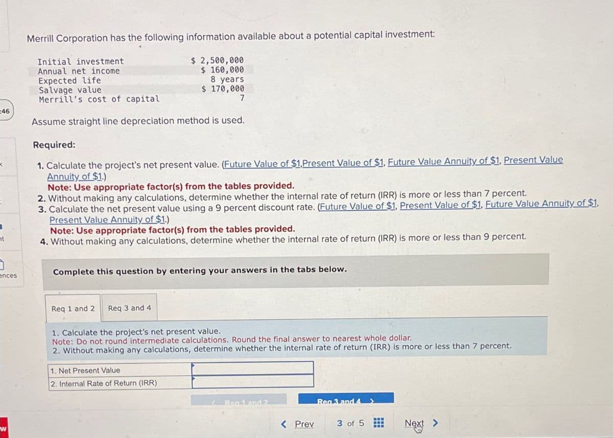 t
46
Merrill Corporation has the following information available about a potential capital investment
Initial investment
Annual net income
Expected life
Salvage value
Merrill's cost of capital
$2,500,000
$ 160,000
8 years
$170,000
7
Assume straight line depreciation method is used.
Required:
1. Calculate the project's net present value. (Future Value of $1,Present Value of $1, Future Value Annuity of $1. Present Value
Annuity of $1.)
Note: Use appropriate factor(s) from the tables provided.
2. Without making any calculations, determine whether the internal rate of return (IRR) is more or less than 7 percent.
3. Calculate the net present value using a 9 percent discount rate. (Future Value of $1, Present Value of $1, Future Value Annuity of $1,
Present Value Annuity of $1.)
Note: Use appropriate factor(s) from the tables provided.
4. Without making any calculations, determine whether the internal rate of return (IRR) is more or less than 9 percent.
ences.
Complete this question by entering your answers in the tabs below.
Req 1 and 2 Req 3 and 4
1. Calculate the project's net present value.
Note: Do not round intermediate calculations. Round the final answer to nearest whole dollar.
2. Without making any calculations, determine whether the internal rate of return (IRR) is more or less than 7 percent.
1. Net Present Value
2. Internal Rate of Return (IRR)
Reg 1 and 2
Reg 3 and 4 >
< Prev
3 of 5
Next >