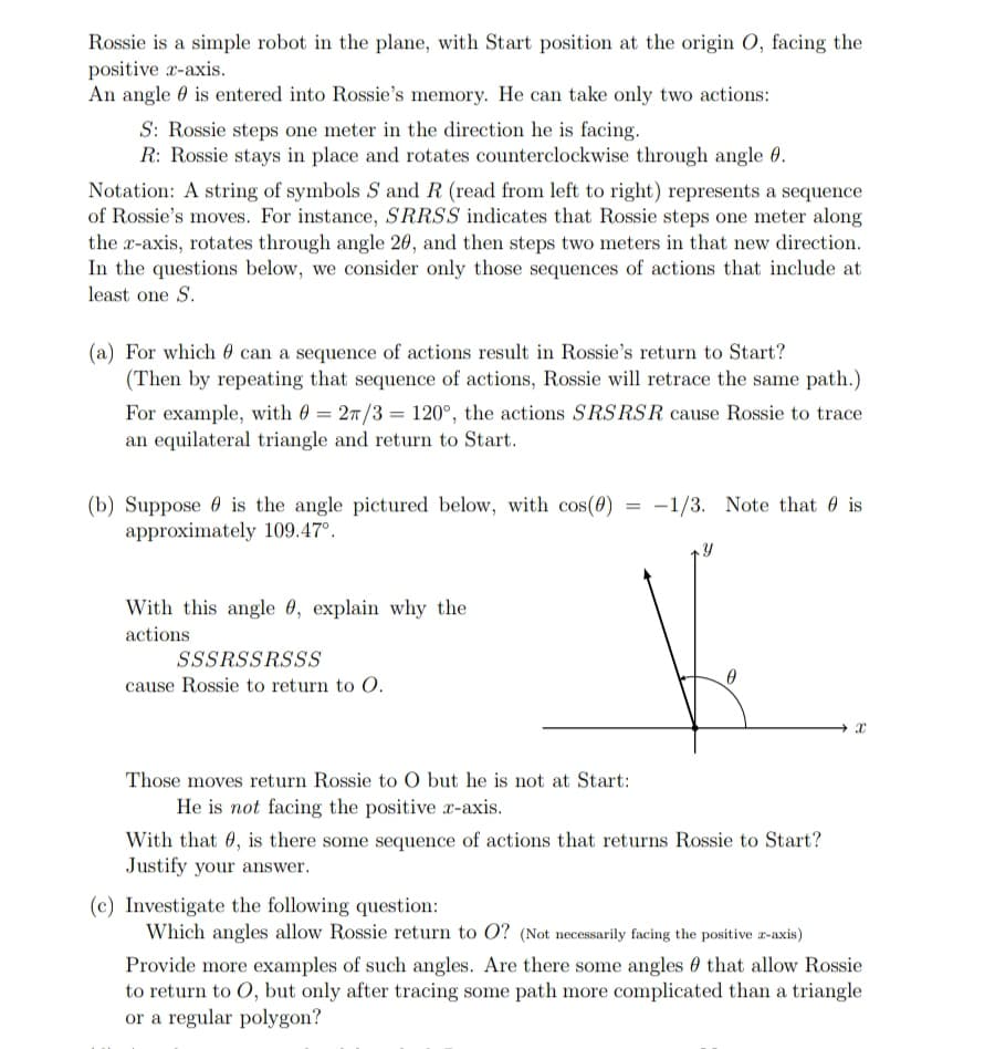 Rossie is a simple robot in the plane, with Start position at the origin O, facing the
positive r-axis.
An angle 0 is entered into Rossie's memory. He can take only two actions:
S: Rossie steps one meter in the direction he is facing.
R: Rossie stays in place and rotates counterclockwise through angle 0.
Notation: A string of symbols S and R (read from left to right) represents a sequence
of Rossie's moves. For instance, SRRSS indicates that Rossie steps one meter along
the r-axis, rotates through angle 20, and then steps two meters in that new direction.
In the questions below, we consider only those sequences of actions that include at
least one S.
(a) For which 0 can a sequence of actions result in Rossie's return to Start?
(Then by repeating that sequence of actions, Rossie will retrace the same path.)
For example, with 0 = 27/3 = 120°, the actions SRSRSR cause Rossie to trace
an equilateral triangle and return to Start.
-1/3. Note that 0 is
(b) Suppose 0 is the angle pictured below, with cos(0) =
approximately 109.47°.
With this angle 0, explain why the
actions
SSSRSSRSSS
cause Rossie to return to O.
Those moves return Rossie to O but he is not at Start:
He is not facing the positive r-axis.
With that 0, is there some sequence of actions that returns Rossie to Start?
Justify your answer.
(c) Investigate the following question:
Which angles allow Rossie return to O? (Not necessarily facing the positive z-axis)
Provide more examples of such angles. Are there some angles 0 that allow Rossie
to return to O, but only after tracing some path more complicated than a triangle
or a regular polygon?
