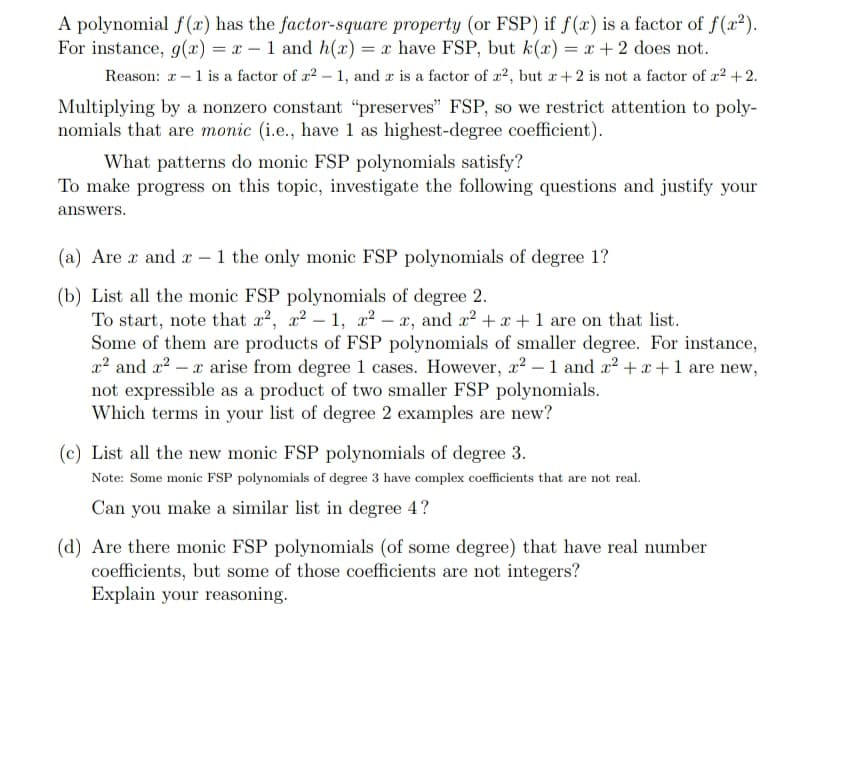 A polynomial f(æ) has the factor-square property (or FSP) if f(x) is a factor of f(x?).
For instance, g(x) = x – 1 and h(x) = x have FSP, but k(x) = x + 2 does not.
Reason: r -1 is a factor of a2 – 1, and r is a factor of x2, but r +2 is not a factor of r2 +2.
Multiplying by a nonzero constant “preserves" FSP, so we restrict attention to poly-
nomials that are monic (i.e., have 1 as highest-degree coefficient).
What patterns do monic FSP polynomials satisfy?
To make progress on this topic, investigate the following questions and justify your
answers.
(a) Are r and x – 1 the only monic FSP polynomials of degree 1?
(b) List all the monic FSP polynomials of degree 2.
To start, note that x?, x? – 1, x? – x, and x? + x + 1 are on that list.
Some of them are products of FSP polynomials of smaller degree. For instance,
x2 and x2 – x arise from degree 1 cases. However, x² – 1 and x2 + x+1 are new,
not expressible as a product of two smaller FSP polynomials.
Which terms in your list of degree 2 examples are new?
(c) List all the new monic FSP polynomials of degree 3.
Note: Some monic FSP polynomials of degree 3 have complex coefficients that are not real.
Can you make a similar list in degree 4?
(d) Are there monic FSP polynomials (of some degree) that have real number
coefficients, but some of those coefficients are not integers?
Explain your reasoning.
