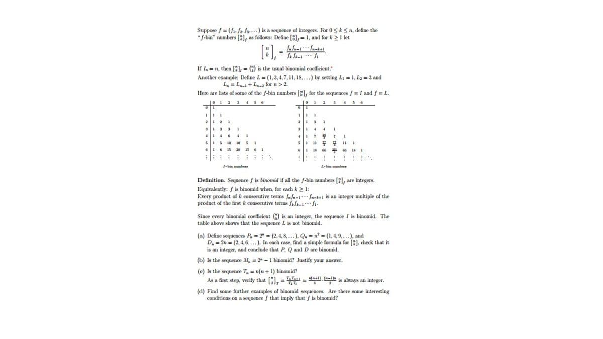 Suppose f = (f1. fa fs...) is a sequence of integers. For 0<k<n, define the
"J-bin" numbers (2), as follows: Define [8), = 1, and for k 2 1 let
If I, =n, then (C), = (:) is the usual binomial coefficient.
Another example: Define L = (1,3, 4, 7, 11, 18,...) by setting La = 1, L2 = 3 and
L, = L- + La-2 for n> 2.
Here are lists of some of the f-bin numbers [E), for the sequences f = I and f = L.
01 2 3 4 56
|0 12 3
345 6
21 2 I
31 33
1
5I5 10 10 SI
16 15 20 15 6 1
: :: : :::
sli 11 .
6 18 66
::: :
1-bin sumber
L-hin number
Definition. Sequence f is binomid if all the f-bin numbers [2], are integers.
Equivalently: f is binomid when, for each k > 1:
Every product of k consecutive terms fafn-l. fn-k+1 is an integer multiple of the
product of the first k consecutive terms fafk-1 fi-
Since every binomial coefficient (C) is an integer, the sequence I is binomid. The
table above shows that the sequence L is not binomid.
(a) Define sequences P, = 2" = (2,4, 8, ...), Qa = n? = (1,4,9,...), and
D. = 2n = (2, 4, 6,...). In each case, find a simple formula for [7), check that it
is an integer, and conclude that P, Q and D are binomid.
(b) Is the sequence M, = 2" - 1 binomid? Justify your answer.
(c) Is the sequence T, = n(n + 1) binomid?
As a first step, verify that [), = = ". is always an integer.
(d) Find some further examples of binomid sequences. Are there some interesting
conditions on a sequence f that imply that f is binomid?
