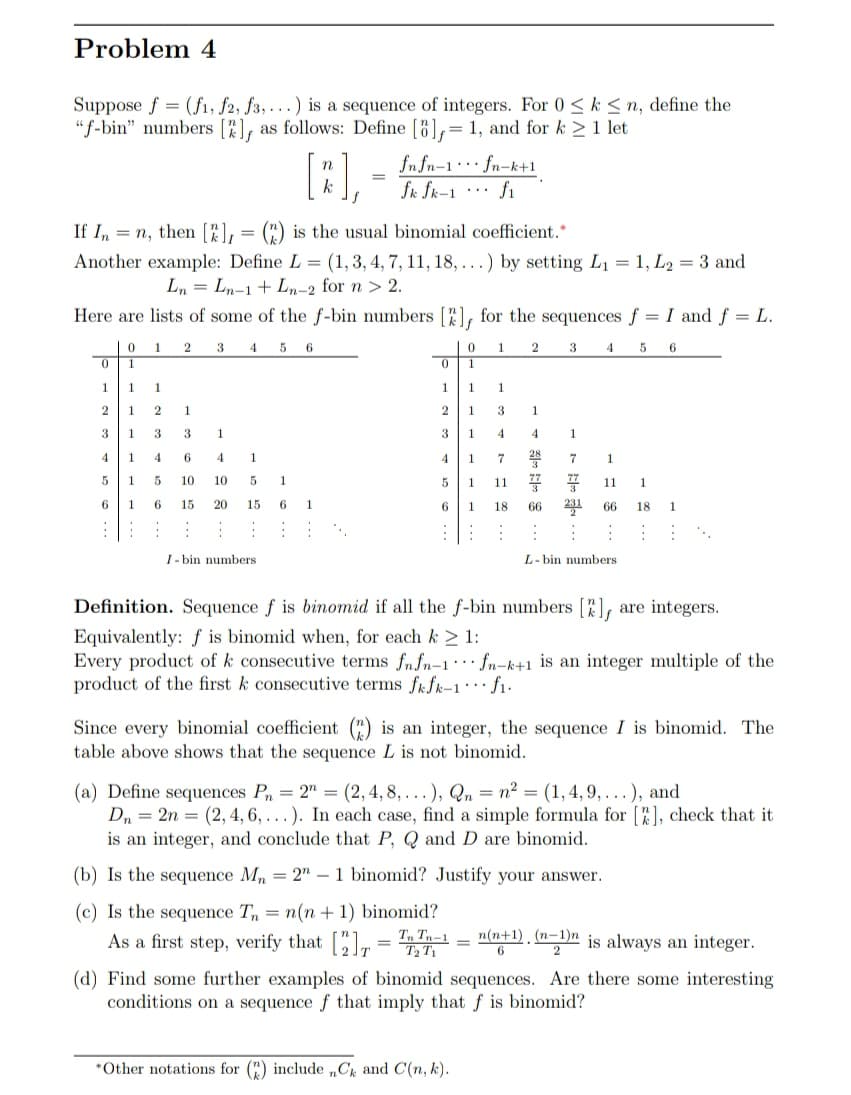 Problem 4
Suppose f = (fi, f2, f3,...) is a sequence of integers. For 0 < k < n, define the
"f-bin" numbers [%],
as follows: Define [8],= 1, and for k >1 let
[:),
fn fn-1·*· fn-k+1
fk fk-1
fi
...
(") is the usual binomial coefficient.*
If I, = n, then [%),
Another example: Define L = (1,3, 4, 7, 11, 18, ...) by setting Lị = 1, L2 = 3 and
Ln = Ln-1+ Ln-2 for n > 2.
Here are lists of some of the f-bin numbers [), for the sequences f = I and f = L.
1
2
4.
5 6
1
2
3
5
1
1
1
1
1
1
1
1
2
1
1.
3
1
3
3.
1
3
1
4
4
4
1.
4
6
4
4
1
7
1
5
1
10
10
1
5
11
11
1.
1
15
20
15
1.
1
18
66
231
66
18
1.
I- bin numbers
L- bin numbers
Definition. Sequence f is binomid if all the f-bin numbers [),
are integers.
Equivalently: f is binomid when, for each k > 1:
Every product of k consecutive terms fnfn-1· fn-k+1 is an integer multiple of the
product of the first k consecutive terms fkfk-1… f1-
Since every binomial coefficient () is an integer, the sequence I is binomid. The
table above shows that the sequence L is not binomid.
(a) Define sequences P = 2" = (2,4, 8, . ..), Qn = n² = (1, 4, 9, . ..), and
Dn = 2n = (2, 4, 6, . . ). In each case, find a simple formula for [), check that it
is an integer, and conclude that P, Q and D are binomid.
(b)
the sequence Mn = 2" – 1 binomid? Justify your answer.
(c) Is the sequence T,
= n(n + 1) binomid?
As a first step, verify that [" = T, Tn-1
n(n+1) , (n-1)n is always an integer.
6
T2 T1
2
(d) Find some further examples of binomid sequences. Are there some interesting
conditions on a sequence f that imply that f is binomid?
*Other notations for (") include „C and C(n, k).
