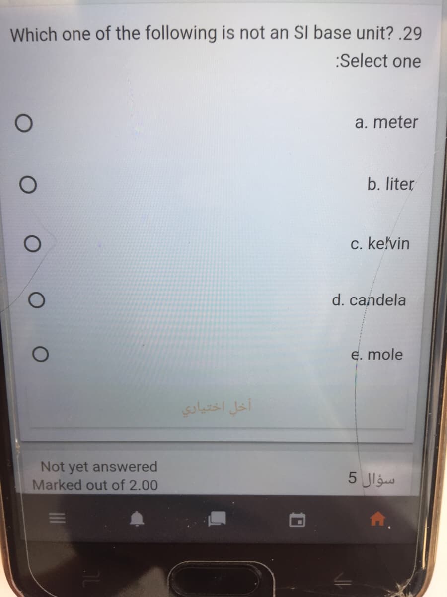 Which one of the following is not an SI base unit? .29
:Select one
a. meter
b. liter
c. kelvin
d. candela
E. mole
أخل اختیاری
Not yet answered
Marked out of 2.00
سؤال 5
