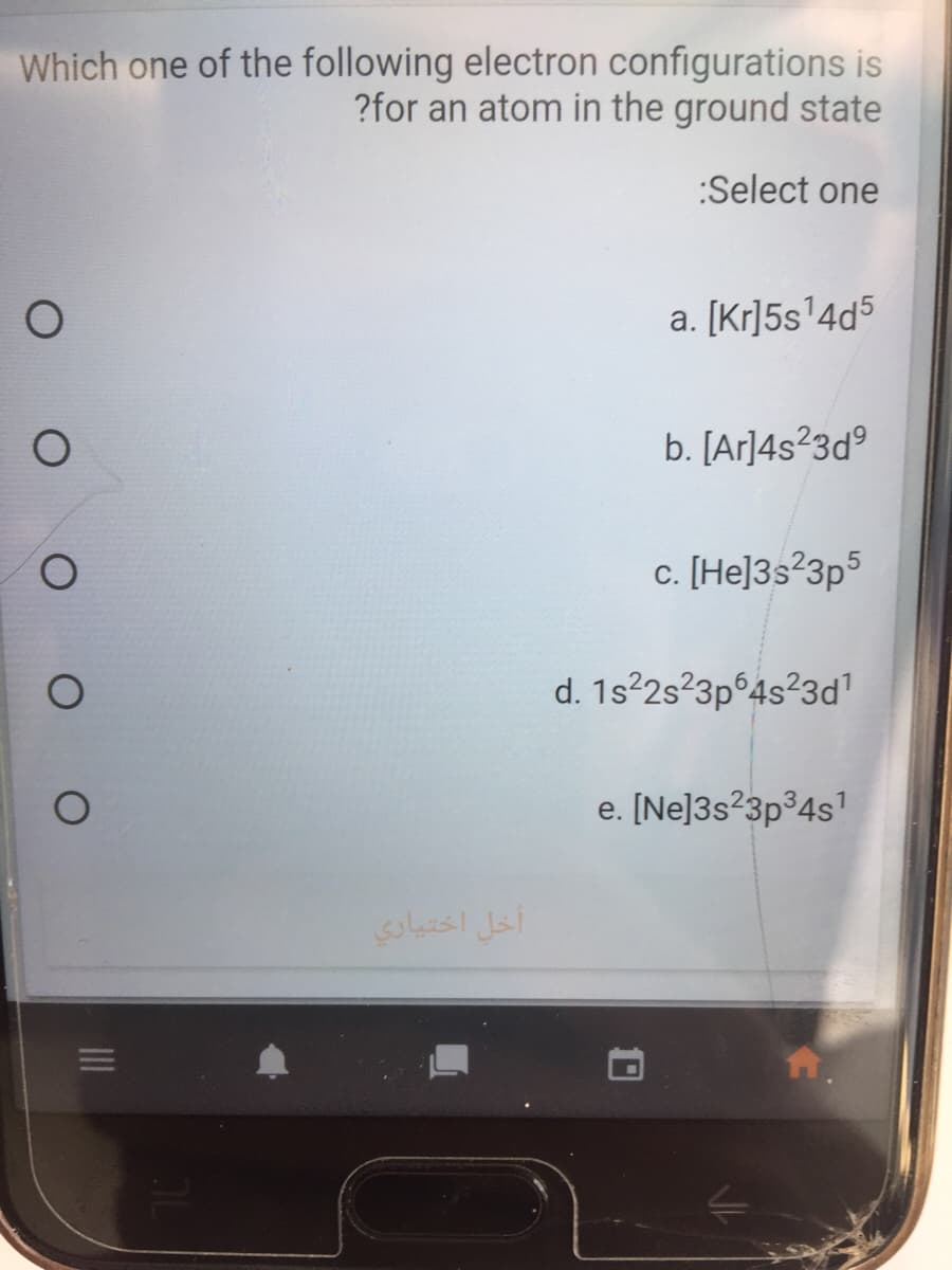 Which one of the following electron configurations is
?for an atom in the ground state
:Select one
a. [Kr]5s'4d5
b. [Ar]4s²3d°
c. [He]3s²3p5
d. 1s?2s?3p°4s²3d
e. [Ne]3s²3p³4s'
أخل اختیاري
10
