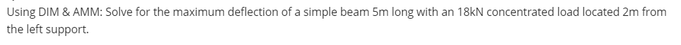 Using DIM & AMM: Solve for the maximum deflection of a simple beam 5m long with an 18kN concentrated load located 2m from
the left support.