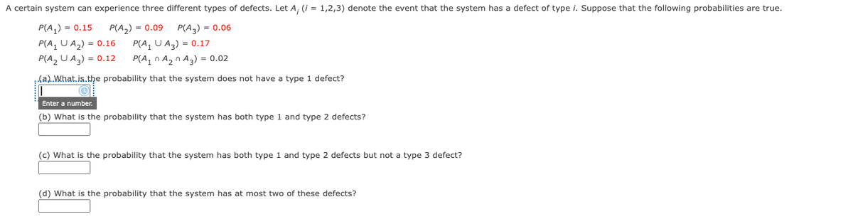 A certain system can experience three different types of defects. Let A, (i = 1,2,3) denote the event that the system has a defect of type i. Suppose that the following probabilities are true.
P(A,) = 0.15
P(A, U A2) = 0.16
P(A2 U A3) = 0.12
P(A2) = 0.09
P(A, U A3) = 0.17
P(A, n A2 n A3) = 0.02
P(A,) = 0.06
.(a).What.is.the probability that the system does not have a type 1 defect?
Enter a number.
(b) What is the probability that the system has both type 1 and type 2 defects?
(c) What is the probability that the system has both type 1 and type 2 defects but not a type 3 defect?
(d) What is the probability that the system has at most two of these defects?
