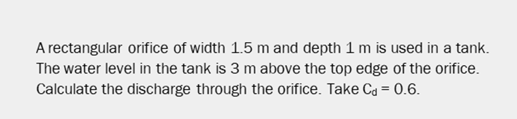 A rectangular orifice of width 1.5 m and depth 1 m is used in a tank.
The water level in the tank is 3 m above the top edge of the orifice.
Calculate the discharge through the orifice. Take Ca = 0.6.
