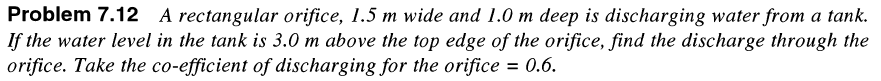 Problem 7.12 A rectangular orifice, 1.5 m wide and 1.0 m deep is discharging water from a tank.
If the water level in the tank is 3.0 m above the top edge of the orifice, find the discharge through the
orifice. Take the co-efficient of discharging for the orifice = 0.6.
