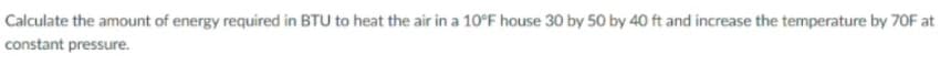 Calculate the amount of energy required in BTU to heat the air in a 10°F house 30 by 50 by 40 ft and increase the temperature by 7OF at
constant pressure.
