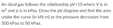 An ideal gas follows the relationship pV=10 where V is in
m3 and p is in kPaa. Draw the pV diagram and find the area
under the curve (in kN-m) as the pressure decreases from
500 kPaa to 50 kPaa.
