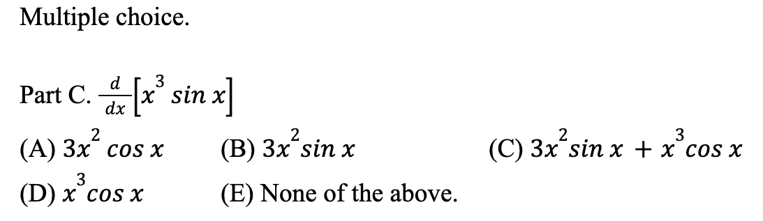 # Calculus Multiple Choice Question

## Problem Statement

Evaluate the derivative of \( x^3 \sin x \).

\[ \frac{d}{dx} \left[ x^3 \sin x \right] \]

### Options:
- (A) \( 3x^2 \cos x \)
- (B) \( 3x^2 \sin x \)
- (C) \( 3x^2 \sin x + x^3 \cos x \)
- (D) \( x^3 \cos x \)
- (E) None of the above.

### Explanation:

To solve this, use the product rule of differentiation which states: 

\[ \frac{d}{dx} [u \cdot v] = \frac{du}{dx} \cdot v + u \cdot \frac{dv}{dx} \]

Here, \( u = x^3 \) and \( v = \sin x \).

First, compute the derivatives of \( u \) and \( v \):
\[ \frac{du}{dx} = 3x^2 \]
\[ \frac{dv}{dx} = \cos x \]

Apply the product rule:
\[ \frac{d}{dx} [x^3 \sin x] = (3x^2)(\sin x) + (x^3)(\cos x) \]

Hence, the correct answer is:
\[ \boxed{\text{(C) } 3x^2 \sin x + x^3 \cos x} \]