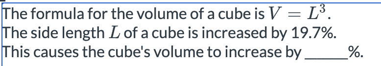 The formula for the volume of a cube is V = L³.
The side length L of a cube is increased by 19.7%.
This causes the cube's volume to increase by
%.