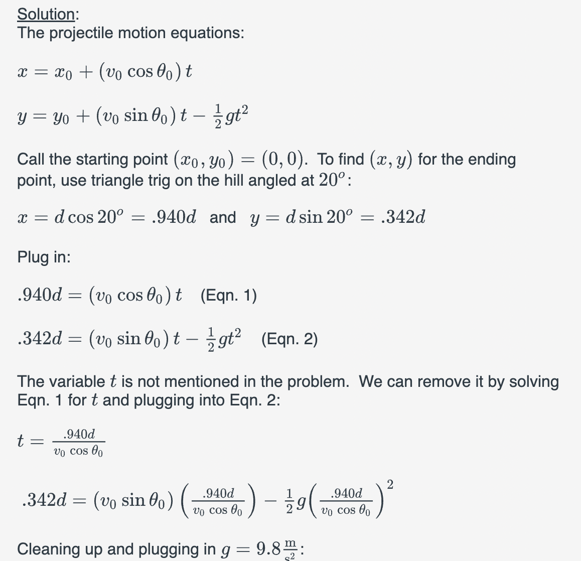 Solution:
The projectile motion equations:
x = x₁ + (vo cos 0) t
y = yo + (vo sin 0o) t - 1/2gt²
Call the starting point (xo, yo) = (0,0). To find (x, y) for the ending
point, use triangle trig on the hill angled at 20°:
x = d cos 20° = .940d and y = d sin 20° = .342d
Plug in:
.940d =
(vo coso) t (Eqn. 1)
.342d = (vo sin 0o) tgt² (Eqn. 2)
The variable t is not mentioned in the problem. We can remove it by solving
Eqn. 1 for t and plugging into Eqn. 2:
t
=
.940d
vo cos 00
.940d
vo cos o
-) - 12/19 (
Cleaning up and plugging in g = 9.8m:
.342d = (v₁ sino) (
.940d
vo cos 00
2