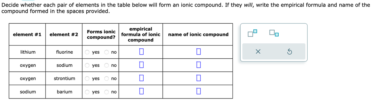 Decide whether each pair of elements in the table below will form an ionic compound. If they will, write the empirical formula and name of the
compound formed in the spaces provided.
element #1
lithium
oxygen
oxygen
sodium
element #2
fluorine
sodium
strontium
barium
Forms ionic
compound?
yes
yes
yes
yes
no
no
no
no
empirical
formula of ionic name of ionic compound
compound
П
0
□
0
0
0
×
00
Ś