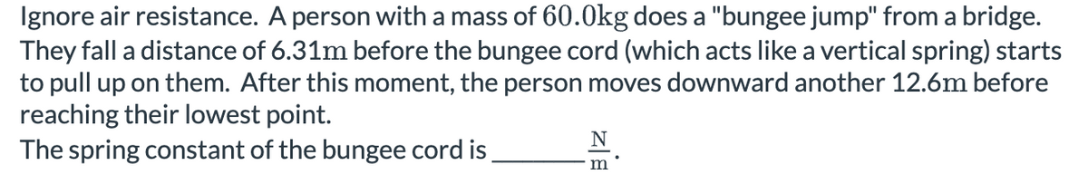 Ignore air resistance. A person with a mass of 60.0kg does a "bungee jump" from a bridge.
They fall a distance of 6.31m before the bungee cord (which acts like a vertical spring) starts
to pull up on them. After this moment, the person moves downward another 12.6m before
reaching their lowest point.
N
The spring constant of the bungee cord is.
m
BIZ