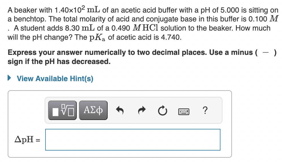 A beaker with 1.40×10² mL of an acetic acid buffer with a pH of 5.000 is sitting on
a benchtop. The total molarity of acid and conjugate base in this buffer is 0.100 M
A student adds 8.30 mL of a 0.490 M HCl solution to the beaker. How much
will the pH change? The pKa of acetic acid is 4.740.
.
Express your answer numerically to two decimal places. Use a minus ( )
sign if the pH has decreased.
► View Available Hint(s)
ДрН =
VO Π ΑΣΦ
*****
?