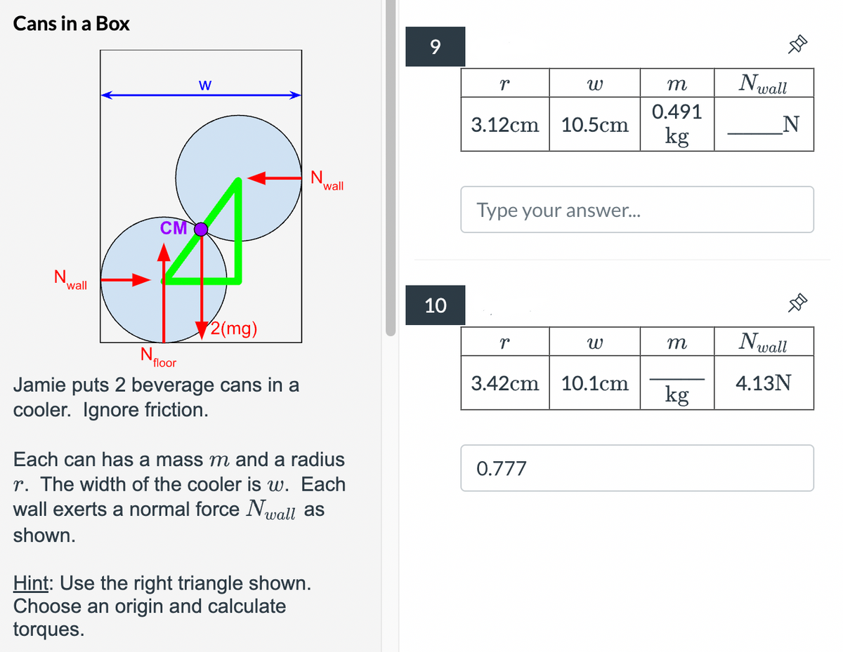 Cans in a Box
N
wall
W
CMQ
2(mg)
N
wall
N
floor
Jamie puts 2 beverage cans in a
cooler. Ignore friction.
Each can has a mass m and a radius
r. The width of the cooler is w. Each
wall exerts a normal force Nwall as
shown.
Hint: Use the right triangle shown.
Choose an origin and calculate
torques.
9
10
r
พ
m
Nwall
0.491
3.12cm 10.5cm
N
kg
Type your answer...
r
พ
m
Nwall
3.42cm
10.1cm
4.13N
kg
0.777