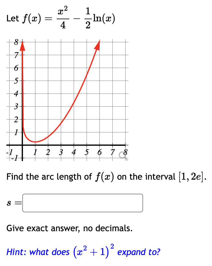 Let f(x) =
X2
4/7 - 12/11 (2)
8
7
6
5
4-
3
2
H
S
1 2 3 4 5 6 7 8
Find the arc length of f(x) on the interval [1, 2e].
Give exact answer, no decimals.
2
Hint: what does (x² + 1)² expand to?