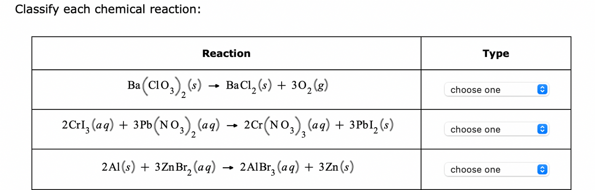 Classify each chemical reaction:
Reaction
Ba (C1O3)₂ (s) → BaCl₂ (s) + 30₂ (g)
2
2Crl₂(aq) + 3Pb (NO3)₂ (aq) → 2Cr(NO3), (aq) + 3PbI₂ (s)
2
2Al(s) + 3ZnBr₂ (aq)
2A1Br, (aq) + 3Zn(s)
Type
choose one
choose one
choose one
↑
ŵ
↑