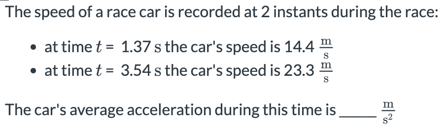 The speed of a race car is recorded at 2 instants during the race:
• at time t = 1.37 s the car's speed is 14.4 S
• at time t = 3.54 s the car's speed is 23.3 S
The car's average acceleration during this time is
B
s²