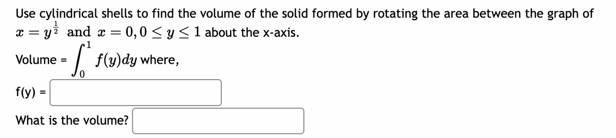 Use cylindrical shells to find the volume of the solid formed by rotating the area between the graph of
x = y² and x = = 0,0 ≤ y ≤ 1 about the x-axis.
1
- [² f(y)dy where,
0
Volume =
f(y) =
What is the volume?