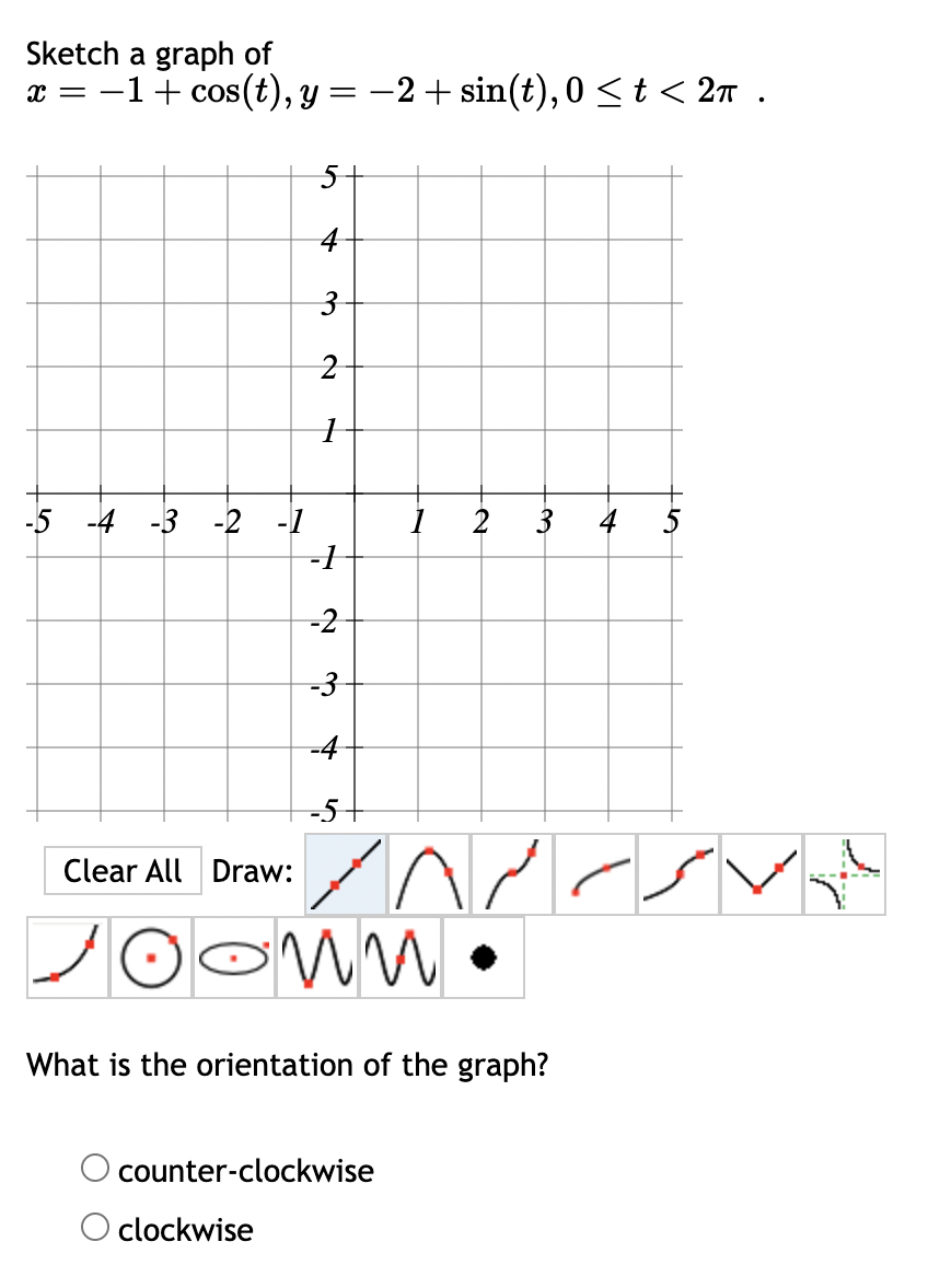 x = −1 + cos(t), y = −2+ sin(t), 0 ≤t<2π .
Sketch a graph of
5
4
3
-5-4-3-2-1
2
1
-1
-2
-3
-4
-5+
55
+
3
Clear All Draw:
пи
What is the orientation of the graph?
counter-clockwise
○ clockwise