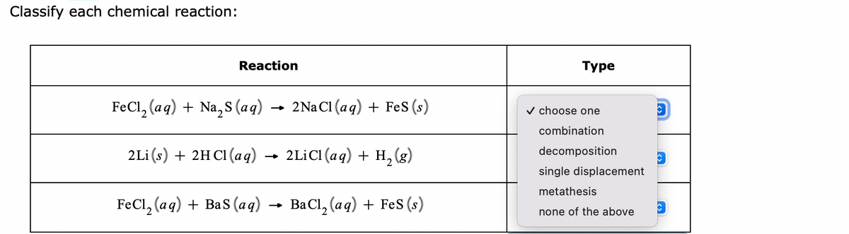 Classify each chemical reaction:
Reaction
FeCl₂(aq) + Na₂S (aq)
2Li (s) + 2HCl(aqg) → 2LiCl (aq) + H₂ (g)
FeCl₂ (aq) + Bas (aq) →
BaCl₂ (aq) + FeS (s)
2Na Cl (aq) + Fes (s)
Туре
✓ choose one
combination
decomposition
single displacement
metathesis
none of the above
V