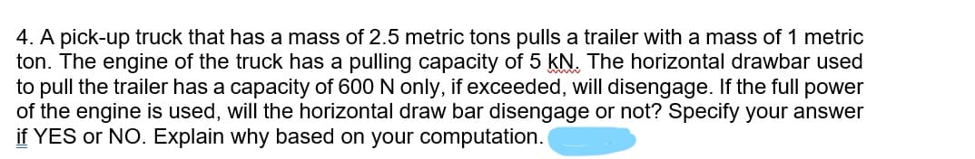 4. A pick-up truck that has a mass of 2.5 metric tons pulls a trailer with a mass of 1 metric
ton. The engine of the truck has a pulling capacity of 5 kN. The horizontal drawbar used
to pull the trailer has a capacity of 600 N only, if exceeded, will disengage. If the full power
of the engine is used, will the horizontal draw bar disengage or not? Specify your answer
if YES or NO. Explain why based on your computation.
