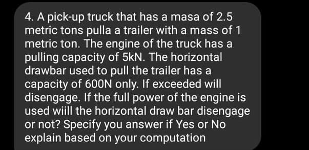 4. A pick-up truck that has a masa of 2.5
metric tons pulla a trailer with a mass of 1
metric ton. The engine of the truck has a
pulling capacity of 5kN. The horizontal
drawbar used to pull the trailer has a
capacity of 600N only. If exceeded will
disengage. If the full power of the engine is
used wiill the horizontal draw bar disengage
or not? Specify you answer if Yes or No
explain based on your computation
