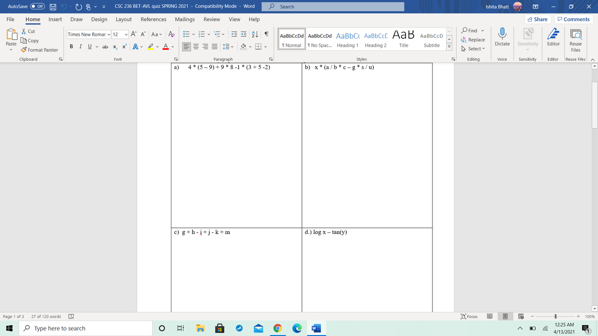 AutoSave
CSC 236 BET-AVL quiz SPRING 2021 - Compatibility Mode - Word
P Search
困
ff
Ishita Bhatt
File
Home
Insert
Draw
Design
Layout
References
Mailings
Review
View
Help
A Share
P Comments
X Cut
O Find -
Times New Romar v 12
- A A Aa v A
AaBbCcDd AaBbCcDd AaBbC AABBCCC AaB AaBbCcD
(B Copy
S Replace
Paste
B IU v ab x, x A vev Av
I Normal
1 No Spac.. Heading 1
Heading 2
Title
Dictate
Sensitivity
Editor
Reuse
Subtitle
S Format Painter
A Select v
Files
Clipboard
Font
Paragraph
Styles
Editing
Voice
Sensitivity
Editor
Reuse Files
a)
4 * (5 – 9) + 9 * 8 -1 * (3 + 5 -2)
b) x * (a / b * c – g * s/u)
c) g+h -į+j -k+ m
d.) log x – tan(y)
Page 1 of 3
27 of 120 words
D Focus
100%
12:25 AM
O Type here to search
日
w
4/13/2021
< [ > | 1>
