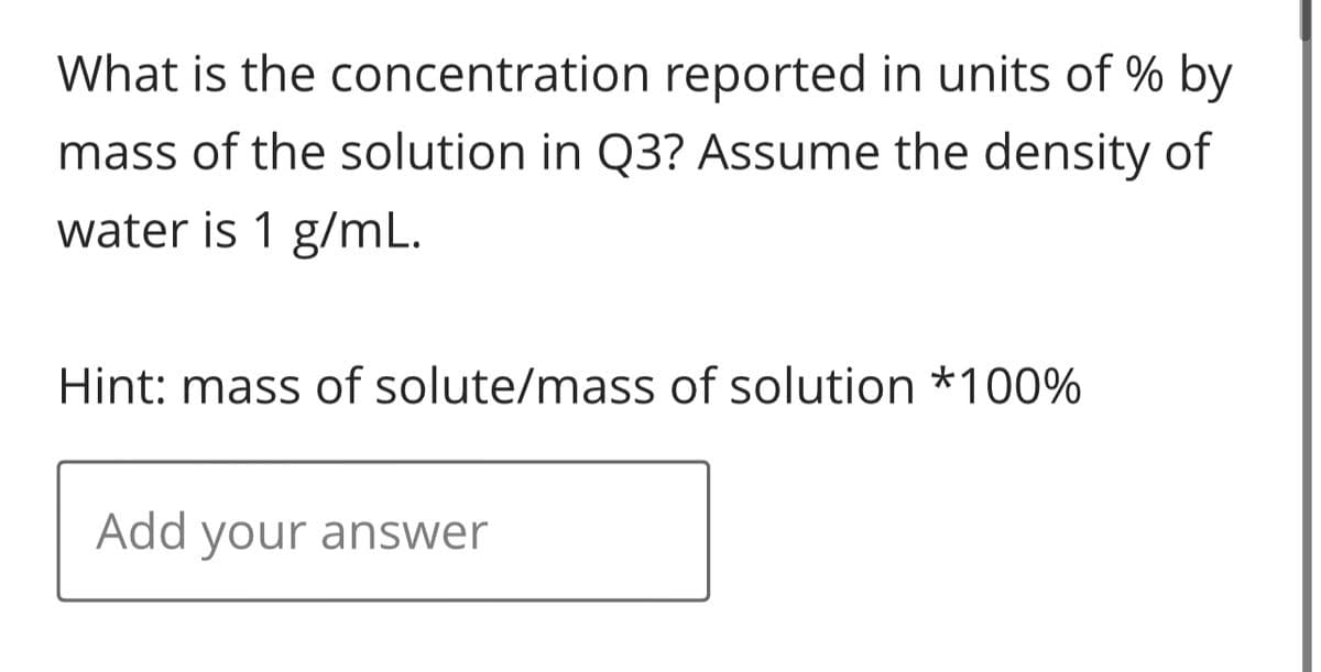 What is the
concentration reported in units of % by
mass of the solution in Q3? Assume the density of
water is 1 g/mL.
Hint: mass of solute/mass of solution *100%
Add your answer