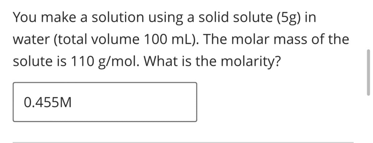 You make a solution using a solid solute (5g) in
water (total volume 100 mL). The molar mass of the
solute is 110 g/mol. What is the molarity?
0.455M