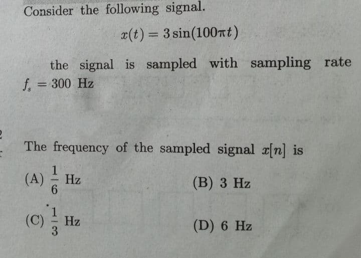 Consider the following signal.
¤(t) = 3 sin(100Tt)
%3D
the signal is sampled with sampling rate
f = 300 Hz
%3D
The frequency of the sampled signal r[n] is
Hz
(В) 3 Hz
(c)
(C)
Hz
(D) 6 Hz
1/6
113
