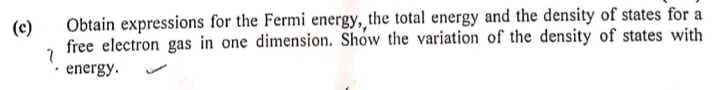 (c)
Obtain expressions for the Fermi energy, the total energy and the density of states for a
free electron gas in one dimension. Show the variation of the density of states with
energy.
