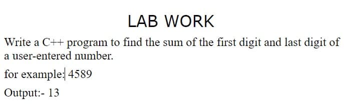 LAB WORK
Write a C++ program to find the sum of the first digit and last digit of
a user-entered number.
for example: 4589
Output:- 13
