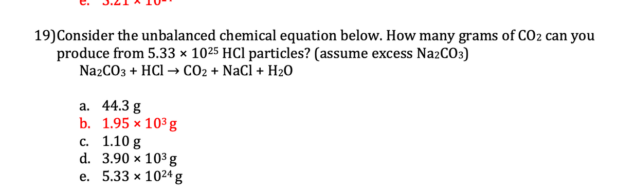 19)Consider the unbalanced chemical equation below. How many grams of CO2 can you
produce from 5.33 x 1025 HCl particles? (assume excess NazCO3)
NazCO3 + HCl → CO2 + NaCI + H2O
а. 44.3 g
b. 1.95 x 103 g
с. 1.10 g
d. 3.90 x 103 g
е. 5.33 х 1024 g
