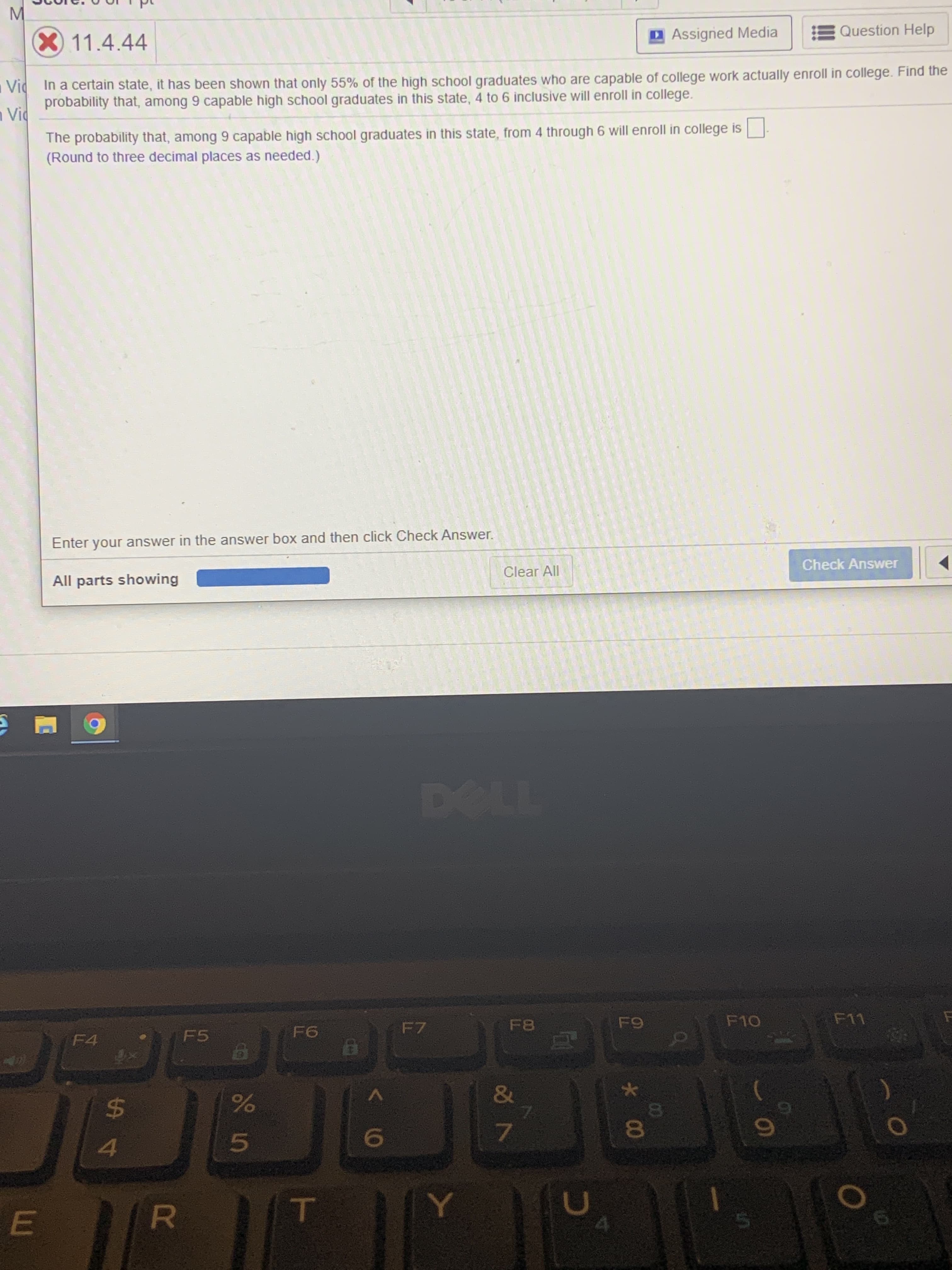 X11.4.44
DAssigned Media
Question Help
Vid In a certain state, it has been shown that only 55% of the high school graduates who are capable of college work actually enroll in college. Find the
probability that, among 9 capable high school graduates in this state, 4 to 6 inclusive will enroll in college.
n Vic
The probability that, among 9 capable high school graduates in this state, from 4 through 6 will enroll in college is
(Round to three decimal places as needed.)
Enter your answer in the answer box and then click Check Answer.
Check Answer
Clear All
All parts showing
DOLL
F8
F9
F10
F11
F6
F7
F4
F5
&
24
81
4.
Y.
*00
El
R
EI
