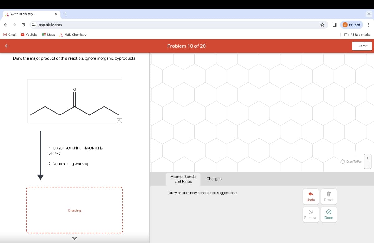 Aktiv Chemistry-
← → Capp.aktiv.com
M Gmail
YouTube
Maps
Aktiv Chemistry
←
Draw the major product of this reaction. Ignore inorganic byproducts.
1. CH3CH2CH2NH2, Na(CN)BH3,
pH 4-5
2. Neutralizing work-up
Drawing
T
Problem 10 of 20
Atoms, Bonds
and Rings
Charges
Draw or tap a new bond to see suggestions.
*
Undo
Reset
Remove
Done
Paused
All Bookmarks
Submit
Drag To Pan