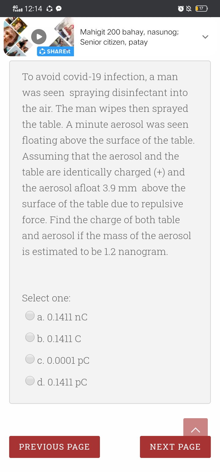 46. 12:14 O O
| 17
Mahigit 200 bahay, nasunog;
Senior citizen, patay
A SHAREIT
To avoid covid-19 infection, a man
was seen spraying disinfectant into
the air. The man wipes then sprayed
the table. A minute aerosol was seen
floating above the surface of the table.
Assuming that the aerosol and the
table are identically charged (+) and
the aerosol afloat 3.9 mm above the
surface of the table due to repulsive
force. Find the charge of both table
and aerosol if the mass of the aerosol
is estimated to be 1.2 nanogram.
Select one:
a. 0.1411 nC
b. 0.1411 C
С. 0.0001 рC
d. 0.1411 pC
PREVIOUS PAGE
NEXT PAGE
