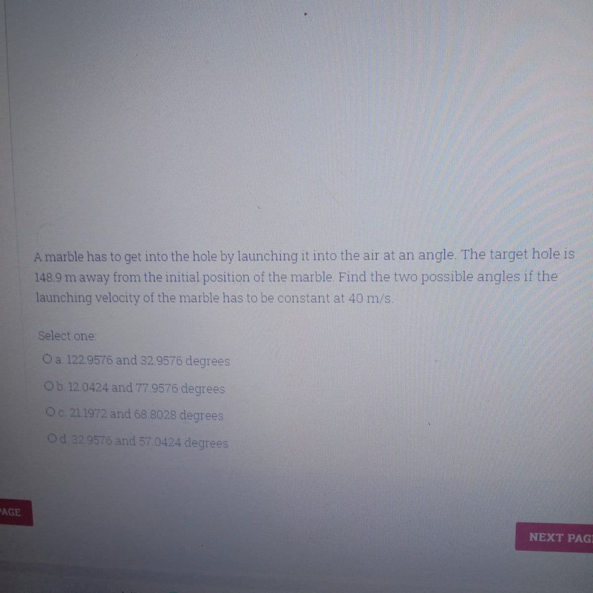 A marble has to get into the hole by launching it into the air at an angle. The target hole is
148.9 m away from the initial position of the marble. Find the two possible angles if the
launching velocity of the marble has to be constant at 40 m/s.
Select one:
Oa 122.9576 and 32.9576 degrees
Ob 12.0424 and 77.9576 degrees
Oc 211972 and 68.8028 degrees
Od 32.9576 and 57.0424 degrees
PAGE
NEXT PAGI
