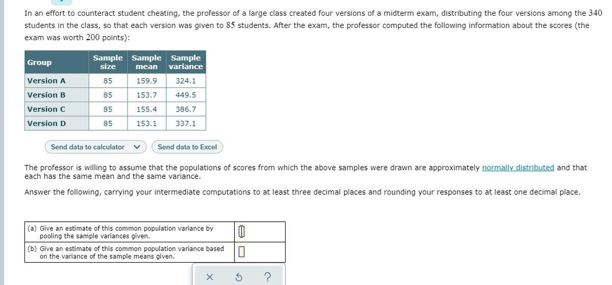 In an effort to counteract student cheating, the professor of a large class created four versions of a midterm exam, distributing the four versions among the 340
students in the class, so that each version was given to 85 students. After the exam, the professor computed the following information about the scores (the
exam was worth 200 points):
Sample Sample Sample
size
Group
mean
variance
Version A
85
159.9
324.1
Version B
85
153.7
449.5
Version C
85
155.4
386.7
Version D
85
153.1
337.1
Send data to calculator
Send data to Excel
The professor is willing to assume that the populations of scores from which the above samples were drawn are approximately normally distributed and that
each has the same mean and the same variance.
Answer the following, carrying your intermediate computations to at least three decimal places and rounding your responses to at least one decimal place.
(a) Give an estimate of this common population variance by
pooling the sample variances given.
(b) Give an estimate of this common population variance based
on the variance of the sample means given.
