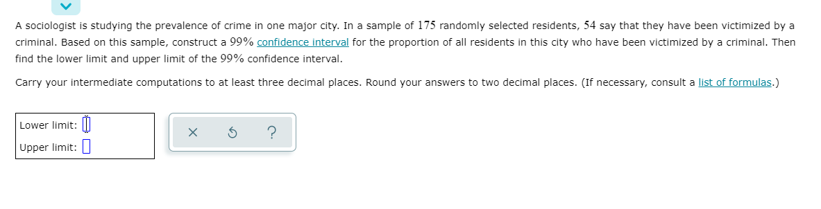 A sociologist is studying the prevalence of crime in one major city. In a sample of 175 randomly selected residents, 54 say that they have been victimized by a
criminal. Based on this sample, construct a 99% confidence interval for the proportion of all residents in this city who have been victimized by a criminal. Then
find the lower limit and upper limit of the 99% confidence interval.
Carry your intermediate computations to at least three decimal places. Round your answers to two decimal places. (If necessary, consult a list of formulas.)
Lower limit:|I
Upper limit:|
