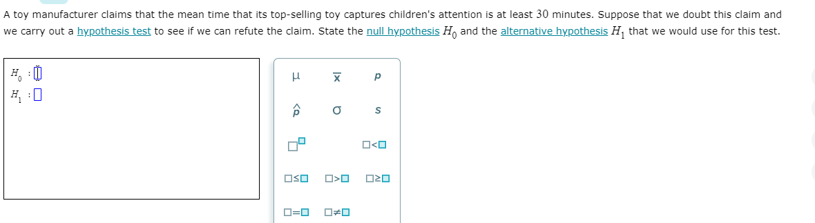 A toy manufacturer claims that the mean time that its top-selling toy captures children's attention is at least 30 minutes. Suppose that we doubt this claim and
we carry out a hypothesis test to see if we can refute the claim. State the null hypothesis H, and the alternative hypothesis H, that we would use for this test.
H :0
O<O
OSO
O20
O=0
Ix
