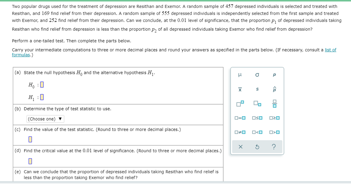 Two popular drugs used for the treatment of depression are Resithan and Exemor. A random sample of 457 depressed individuals is selected and treated with
Resithan, and 169 find relief from their depression. A random sample of 555 depressed individuals is independently selected from the first sample and treated
with Exemor, and 252 find relief from their depression. Can we conclude, at the 0.01 level of significance, that the proportion p, of depressed individuals taking
Resithan who find relief from depression is less than the proportion p, of all depressed individuals taking Exemor who find relief from depression?
Perform a one-tailed test. Then complete the parts below.
Carry your intermediate computations to three or more decimal places and round your answers as specified in the parts below. (If necessary, consult a list of
formulas.)
(a) State the null hypothesis H, and the alternative hypothesis H, .
H, :0
H :0
(b) Determine the type of test statistic to use.
(Choose one) ▼
D=0
OSO
(c) Find the value of the test statistic. (Round to three or more decimal places.)
O<O
(d) Find the critical value at the 0.01 level of significance. (Round to three or more decimal places.)
(e) Can we conclude that the proportion of depressed individuals taking Resithan who find relief is
less than the proportion taking Exemor who find relief?
