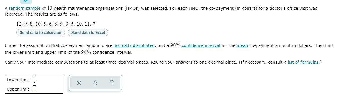 A random sample of 13 health maintenance organizations (HMOS) was selected. For each HMO, the co-payment (in dollars) for a doctor's office visit was
recorded. The results are as follows.
12, 9, 8, 10, 5, 6, 8, 9, 9, 5, 10, 11, 7
Send data to calculator
Send data to Excel
Under the assumption that co-payment amounts are normally distributed, find a 90% confidence interval for the mean co-payment amount in dollars. Then find
the lower limit and upper limit of the 90% confidence interval.
Carry your intermediate computations to at least three decimal places. Round your answers to one decimal place. (If necessary, consult a list of formulas.)
Lower limit:|I
Upper limit:
