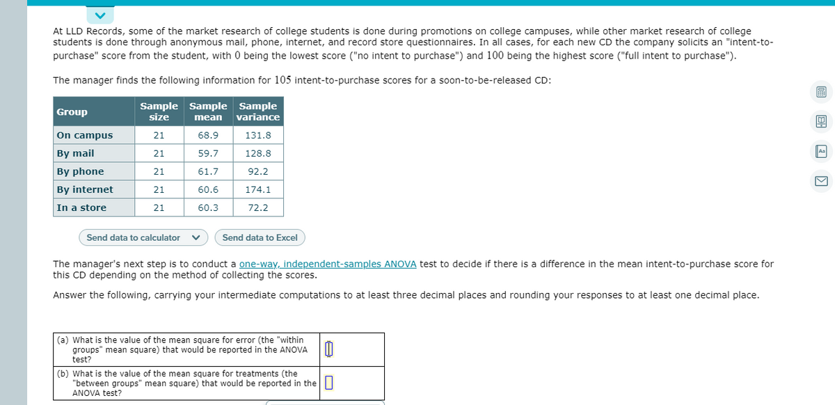 At LLD Records, some of the market research of college students is done during promotions on college campuses, while other market research of college
students is done through anonymous mail, phone, internet, and record store questionnaires. In all cases, for each new CD the company solicits an "intent-to-
purchase" score from the student, with 0 being the lowest score ("no intent to purchase") and 100 being the highest score ("full intent to purchase").
The manager finds the following information for 105 intent-to-purchase scores for a soon-to-be-released CD:
圖
Sample Sample Sample
size
Group
mean
variance
On campus
21
68.9
131.8
By mail
21
59.7
128.8
Aa
By phone
21
61.7
92.2
By internet
21
60.6
174.1
In a store
21
60.3
72.2
Send data to calculator
Send data to Excel
The manager's next step is to conduct a one-way, independent-samples ANOVA test to decide if there is a difference in the mean intent-to-purchase score for
this CD depending on the method of collecting the scores.
Answer the following, carrying your intermediate computations to at least three decimal places and rounding your responses to at least one decimal place.
(a) What is the value of the mean square for error (the "within
groups" mean square) that would be reported in the ANOVA
test?
(b) What is the value of the mean square for treatments (the
"between groups" mean square) that would be reported in the|
ANOVA test?
